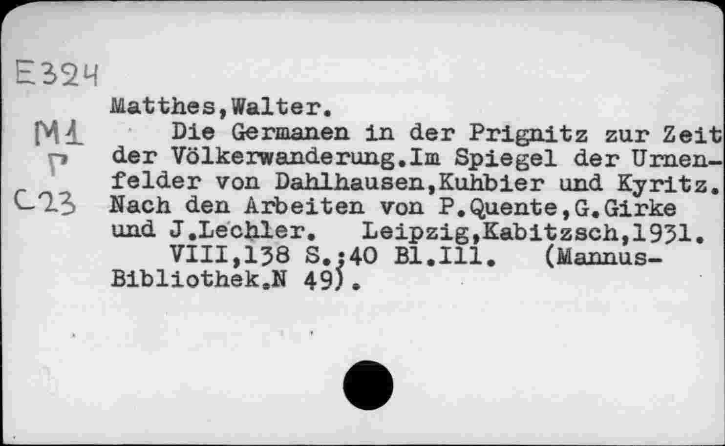 ﻿Е32Ч
Matthes,Walter.
Ml , Die Germanen in der Prignitz zur Zeit p der Völkerwanderung.Im Spiegel der Urnenfelder von Dahlhausen,Kuhbier und Kyritz. C-Q3 Nach den Arbeiten von P.Quente,G.Girke und J.Lechler. Leipzig,Kabitzsch,1951.
VIII,138 S.:4O Bl.Ill. (Mannus-Bibliothek.N 49).